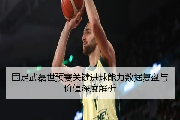 国足武磊世预赛关键进球能力数据复盘与价值深度解析