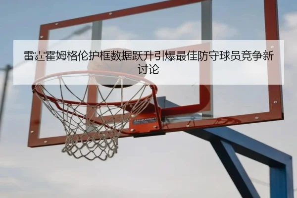 雷霆霍姆格伦护框数据跃升引爆最佳防守球员竞争新讨论