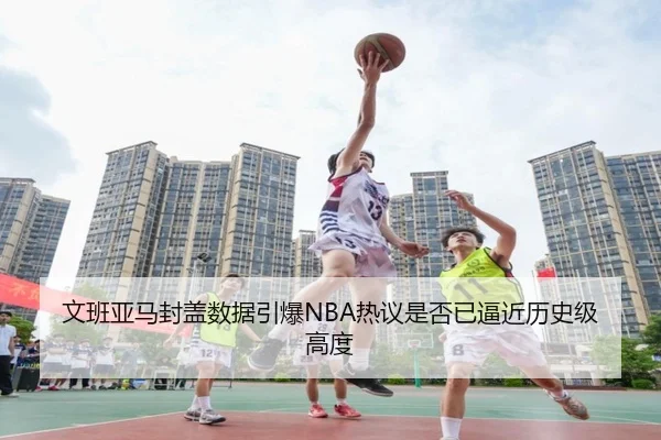 文班亚马封盖数据引爆NBA热议是否已逼近历史级高度