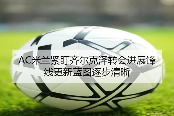 AC米兰紧盯齐尔克泽转会进展锋线更新蓝图逐步清晰